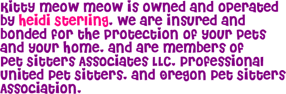 Kitty Meow Meow is owned and operated by Heidi Sterling. We are insured and bonded for the protection of your pet(s) and your home, and are members of Pet Sitters Associates LLC, Professional United Pet Sitters, and Oregon Pet Sitters Association.